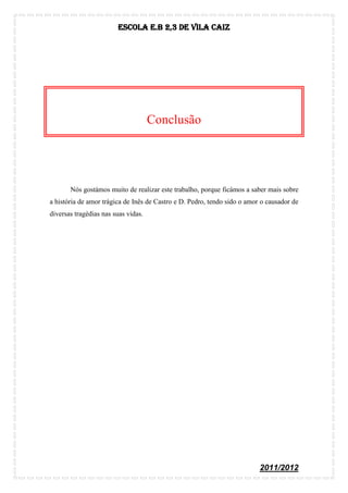 Escola E.B 2,3 De Vila Caiz




                                     Conclusão




       Nós gostámos muito de realizar este trabalho, porque ficámos a saber mais sobre
a história de amor trágica de Inês de Castro e D. Pedro, tendo sido o amor o causador de
diversas tragédias nas suas vidas.




                                                                          2011/2012
 