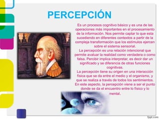 PERCEPCIÓN
Es un procesos cognitivo básico y es una de las
operaciones más importantes en el procesamiento
de la información. Nos permite captar lo que esta
sucediendo en diferentes contextos a partir de la
compleja transformación que los estímulos ejercen
sobre el sistema sensorial.
La percepción es una relación intencional que
permite avaluar la realidad como verdadera o como
falsa. Percibir implica interpretar, es decir dar un
significado y se diferencia de otras funciones
cognitivas.
La percepción tiene su origen en una interacción
física que se da entre el medio y el organismo, y
que se realiza a través de todos los sentimientos.
En este aspecto, la percepción viene a ser el punto
donde se da el encuentro entre lo físico y lo
mental.
 