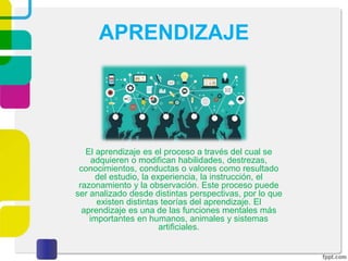 APRENDIZAJE
El aprendizaje es el proceso a través del cual se
adquieren o modifican habilidades, destrezas,
conocimientos, conductas o valores como resultado
del estudio, la experiencia, la instrucción, el
razonamiento y la observación. Este proceso puede
ser analizado desde distintas perspectivas, por lo que
existen distintas teorías del aprendizaje. El
aprendizaje es una de las funciones mentales más
importantes en humanos, animales y sistemas
artificiales.
 
