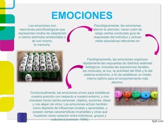 EMOCIONES
Las emociones son
reacciones psicofisiológicas que
representan modos de adaptación
a ciertos estímulos ambientales o
de uno mismo.
la memoria.
Fisiológicamente, las emociones organizan
rápidamente las respuestas de distintos sistemas
biológicos, incluidas las expresiones faciales,
los músculos, la voz, la actividad del SNA y la del
sistema endocrino, a fin de establecer un medio
interno óptimo para el comportamiento más
efectivo.
Conductualmente, las emociones sirven para establecer
nuestra posición con respecto a nuestro entorno, y nos
impulsan hacia ciertas personas, objetos, acciones, ideas
y nos alejan de otros. Las emociones actúan también
como depósito de influencias innatas y aprendidas, y
poseen ciertas características invariables y otras que
muestran cierta variación entre individuos, grupos y
culturas (Levenson, 1994).
Psicológicamente, las emociones
alteran la atención, hacen subir de
rango ciertas conductas guía de
respuestas del individuo y activan
redes asociativas relevantes en
 