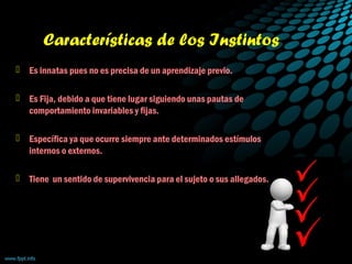 Características de los Instintos
 Es innatas pues no es precisa de un aprendizaje previo.
 Es Fija, debido a que tiene lugar siguiendo unas pautas de
comportamiento invariables y fijas.
 Específica ya que ocurre siempre ante determinados estímulos
internos o externos.
 Tiene un sentido de supervivencia para el sujeto o sus allegados.
 