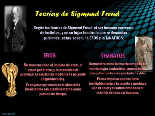 Teorías de Sigmund Freud
Según las teorías de Sigmund Freud, el ser humano carecería
de instintos , y en su lugar tendría lo que se denomina
pulsiones, estas serían, la EROS y la TANATHOS.
EROS
Se muestra como el impulso de amar, el
deseo por el otro, y la necesidad de
prolongar la existencia mediante la porgenie
(Reproducción).
Es un paso que conduce al alma de la
inexistencia a la plenitud eterna en un
período de tiempo.
THANATOS
Se muestra como la muerte envuelta en
manto negro, cadavérica, amenazando
con quitarnos lo más preciado: la vida.
Es ese impulso que nos lleva
inevitablemente a la muerte y que hace
que el dolor y el sufrimiento sean el
martirio de todo ser humano.
 