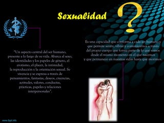 “Un aspecto central del ser humano,
presente a lo largo de su vida. Abarca al sexo,
las identidades y los papeles de género, el
erotismo, el placer, la intimidad,
la reproducción y la orientación sexual. Se
vivencia y se expresa a través de
pensamientos, fantasías, deseos, creencias,
actitudes, valores, conductas,
prácticas, papeles y relaciones
interpersonales”.
Sexualidad
Es una capacidad que conforma a cada ser humano y
que permite sentir, vibrar y comunicarnos a través
del propio cuerpo que forma parte de lo que somos
desde el mismo momento en el que nacemos
y que permanece en nuestras vidas hasta que morimos.
 