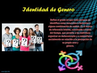 Identidad de Genero
Define el grado en que cada persona se
identifica como masculino o femenina o
alguna combinación de ambos. Es el marco
de referencia interno, construido a través
del tiempo, que permite a los individuos
organizar un Autoconcepto y a comportarse
socialmente en relación a la percepción de
su propio sexo y
género.
 