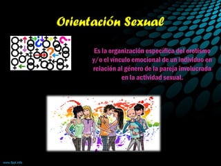 Orientación Sexual
Es la organización específica del erotismo
y/o el vínculo emocional de un individuo en
relación al género de la pareja involucrada
en la actividad sexual.
 