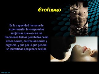 Erotismo
Es la capacidad humana de
experimentar las respuestas
subjetivas que evocan los
fenómenos físicos percibidos como
deseo sexual, excitación sexual y
orgasmo, y que por lo que general
se identifican con placer sexual.
 