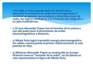  1: En 1888, el físico alemán Heinrich Rudolf Hertz,
demostró la existencia de ondas electromagnéticas al
construir un aparato que producía y detectaba ondas de
radio. Sus logros condujeron a la invención del telégrafo y
la radio inalámbricos.
 2: El ruso Alexander Popov fue el inventor de la antena y
con ella pudo hacer transmisiones de ondas
electromagnéticas a distancia.
 3: Nikola Tesla logró transmitir energía electromagnética
sin cables, construyendo el primer radiotransmisor el cual
patentó en 1897.
 4: Mientras Alexander Popov es reconocido en Europa
Oriental como un "inventor de la radio", en Occidente es
más representativa la figura de Nikola Tesla.
 