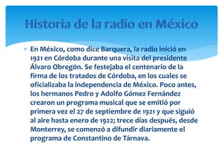  En México, como dice Barquera, la radio inició en
1921 en Córdoba durante una visita del presidente
Álvaro Obregón. Se festejaba el centenario de la
firma de los tratados de Córdoba, en los cuales se
oficializaba la independencia de México. Poco antes,
los hermanos Pedro y Adolfo Gómez Fernández
crearon un programa musical que se emitió por
primera vez el 27 de septiembre de 1921 y que siguió
al aire hasta enero de 1922; trece días después, desde
Monterrey, se comenzó a difundir diariamente el
programa de Constantino de Tárnava.
 
