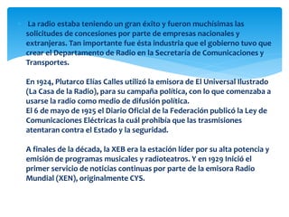  La radio estaba teniendo un gran éxito y fueron muchísimas las
solicitudes de concesiones por parte de empresas nacionales y
extranjeras. Tan importante fue ésta industria que el gobierno tuvo que
crear el Departamento de Radio en la Secretaría de Comunicaciones y
Transportes.
En 1924, Plutarco Elías Calles utilizó la emisora de El Universal Ilustrado
(La Casa de la Radio), para su campaña política, con lo que comenzaba a
usarse la radio como medio de difusión política.
El 6 de mayo de 1925 el Diario Oficial de la Federación publicó la Ley de
Comunicaciones Eléctricas la cuál prohibía que las trasmisiones
atentaran contra el Estado y la seguridad.
A finales de la década, la XEB era la estación líder por su alta potencia y
emisión de programas musicales y radioteatros. Y en 1929 Inició el
primer servicio de noticias continuas por parte de la emisora Radio
Mundial (XEN), originalmente CYS.
 
