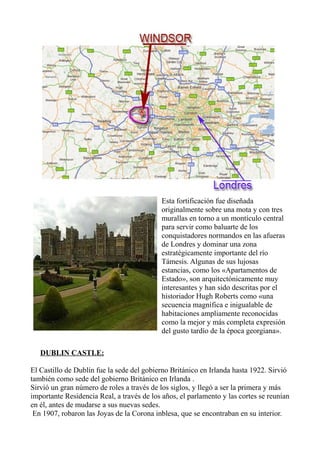 Esta fortificación fue diseñada
originalmente sobre una mota y con tres
murallas en torno a un montículo central
para servir como baluarte de los
conquistadores normandos en las afueras
de Londres y dominar una zona
estratégicamente importante del río
Támesis. Algunas de sus lujosas
estancias, como los «Apartamentos de
Estado», son arquitectónicamente muy
interesantes y han sido descritas por el
historiador Hugh Roberts como «una
secuencia magnífica e inigualable de
habitaciones ampliamente reconocidas
como la mejor y más completa expresión
del gusto tardío de la época georgiana».
DUBLIN CASTLE:
El Castillo de Dublín fue la sede del gobierno Británico en Irlanda hasta 1922. Sirvió
también como sede del gobierno Británico en Irlanda .
Sirvió un gran número de roles a través de los siglos, y llegó a ser la primera y más
importante Residencia Real, a través de los años, el parlamento y las cortes se reunían
en él, antes de mudarse a sus nuevas sedes.
En 1907, robaron las Joyas de la Corona inblesa, que se encontraban en su interior.
 
