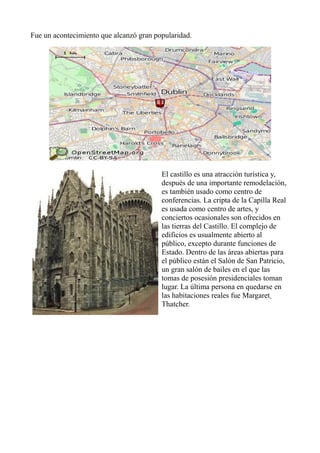 Fue un acontecimiento que alcanzó gran popularidad.
El castillo es una atracción turística y,
después de una importante remodelación,
es también usado como centro de
conferencias. La cripta de la Capilla Real
es usada como centro de artes, y
conciertos ocasionales son ofrecidos en
las tierras del Castillo. El complejo de
edificios es usualmente abierto al
público, excepto durante funciones de
Estado. Dentro de las áreas abiertas para
el público están el Salón de San Patricio,
un gran salón de bailes en el que las
tomas de posesión presidenciales toman
lugar. La última persona en quedarse en
las habitaciones reales fue Margaret
Thatcher.
 