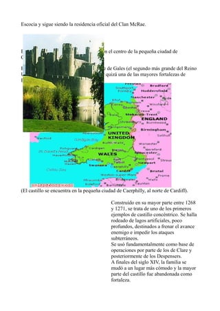 Escocia y sigue siendo la residencia oficial del Clan McRae.
CAERPHILLY CASTLE:
Es una fortificación normanda, situada en el centro de la pequeña ciudad de
Caerphilly, en Gales del sur.
Es famoso por ser el castillo más grande de Gales (el segundo más grande del Reino
Unido detrás del Castillo de Windsor), y quizá una de las mayores fortalezas de
Europa.
(El castillo se encuentra en la pequeña ciudad de Caerphilly, al norte de Cardiff).
Construido en su mayor parte entre 1268
y 1271, se trata de uno de los primeros
ejemplos de castillo concéntrico. Se halla
rodeado de lagos artificiales, poco
profundos, destinados a frenar el avance
enemigo e impedir los ataques
subterráneos.
Se usó fundamentalmente como base de
operaciones por parte de los de Clare y
posteriormente de los Despensers.
A finales del siglo XIV, la familia se
mudó a un lugar más cómodo y la mayor
parte del castillo fue abandonada como
fortaleza.
 