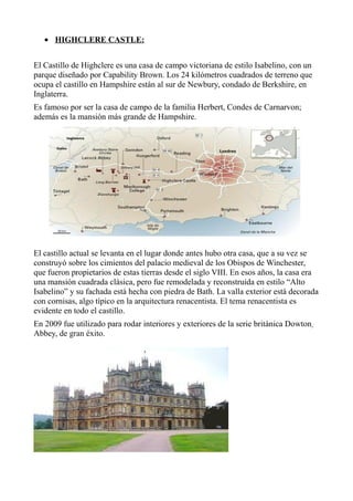 • HIGHCLERE CASTLE:
El Castillo de Highclere es una casa de campo victoriana de estilo Isabelino, con un
parque diseñado por Capability Brown. Los 24 kilómetros cuadrados de terreno que
ocupa el castillo en Hampshire están al sur de Newbury, condado de Berkshire, en
Inglaterra.
Es famoso por ser la casa de campo de la familia Herbert, Condes de Carnarvon;
además es la mansión más grande de Hampshire.
El castillo actual se levanta en el lugar donde antes hubo otra casa, que a su vez se
construyó sobre los cimientos del palacio medieval de los Obispos de Winchester,
que fueron propietarios de estas tierras desde el siglo VIII. En esos años, la casa era
una mansión cuadrada clásica, pero fue remodelada y reconstruida en estilo “Alto
Isabelino” y su fachada está hecha con piedra de Bath. La valla exterior está decorada
con cornisas, algo típico en la arquitectura renacentista. El tema renacentista es
evidente en todo el castillo.
En 2009 fue utilizado para rodar interiores y exteriores de la serie británica Dowton
Abbey, de gran éxito.
 