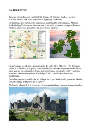 CASHEL CASTLE:
También conocido como Cashel of the Kings o St. Patrick's Rock, es un sitio
histórico situado en Cashel, condado de Tipperary, en Irlanda.
Es famoso porque sirvió como tradicional asentamiento de los reyes de Munster
desde el siglo V, cientos de años antes de la invasión normanda, aunque solamente
perduran unas pocas estructuras de los primeros tiempos.
La mayoría de los edificios actuales datan del siglo XII y XIII. En 1101, los reyes
cedieron la fortaleza a la iglesia convirtiéndose en un importante centro eclesiástico
hasta que fue parcialmente destruido por las tropas de Cromwell, en 1647 quienes
mataron a todos sus ocupantes. En el siglo XVIII la abadía fue finalmente
abandonada.
Cashel es también conocido por ser el lugar en el que San Patricio, patrón de Irlanda,
convirtió al rey de Munster en el siglo V.
Rodeando a la catedral se encuentra el cementerio del que destacan sus cruces celtas.
 