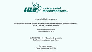 Universidad Latinoamericana
Estrategia de comunicación para venta de kits de talleres científicos infantiles y juveniles
por el Colectivo Cultivando Semillas
Anabeli Franco Bahena
Matrícula U99353629
EMPR-00102-1061- Creación Empresarial
Profesor Oswaldo Acevedo Mora
Fecha de entrega:
04 de septiembre de 2022
 