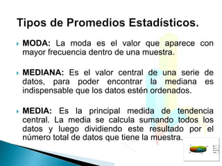  MODA: La moda es el valor que aparece con
mayor frecuencia dentro de una muestra.
 MEDIANA: Es el valor central de una serie de
datos, para poder encontrar la mediana es
indispensable que los datos estén ordenados.
 MEDIA: Es la principal medida de tendencia
central. La media se calcula sumando todos los
datos y luego dividiendo este resultado por el
número total de datos que tiene la muestra.
 