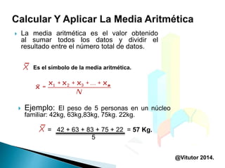 La media aritmética es el valor obtenido
al sumar todos los datos y dividir el
resultado entre el número total de datos.
Es el símbolo de la media aritmética.
 Ejemplo: El peso de 5 personas en un núcleo
familiar: 42kg, 63kg,83kg, 75kg. 22kg.
= 42 + 63 + 83 + 75 + 22 = 57 Kg.
5
@Vitutor 2014.
 