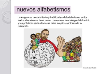 nuevos alfabetismos
La exigencia, conocimiento y habilidades del alfabetismo en los
textos electrónicos tiene como consecuencia el riesgo del dominio
y las prácticas de las lecturas entre amplios sectores de la
población.
Anabella Cieri Portillo
 