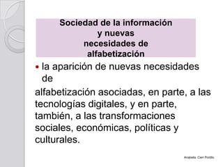  la aparición de nuevas necesidades
de
alfabetización asociadas, en parte, a las
tecnologías digitales, y en parte,
también, a las transformaciones
sociales, económicas, políticas y
culturales.
Sociedad de la información
y nuevas
necesidades de
alfabetización
Anabella Cieri Portillo
 