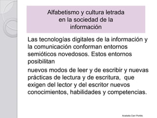Las tecnologías digitales de la información y
la comunicación conforman entornos
semióticos novedosos. Estos entornos
posibilitan
nuevos modos de leer y de escribir y nuevas
prácticas de lectura y de escritura, que
exigen del lector y del escritor nuevos
conocimientos, habilidades y competencias.
Alfabetismo y cultura letrada
en la sociedad de la
información
Anabella Cieri Portillo
 