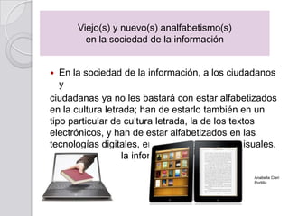 En la sociedad de la información, a los ciudadanos
y
ciudadanas ya no les bastará con estar alfabetizados
en la cultura letrada; han de estarlo también en un
tipo particular de cultura letrada, la de los textos
electrónicos, y han de estar alfabetizados en las
tecnologías digitales, en los lenguajes audiovisuales,
en el manejo de la información.
Viejo(s) y nuevo(s) analfabetismo(s)
en la sociedad de la información
Anabella Cieri
Portillo
 