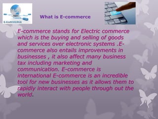 What is E-commerce
E-commerce stands for Electric commerce
which is the buying and selling of goods
and services over electronic systems .E-
commerce also entails improvements in
businesses , it also affect many business
tax including marketing and
communication. E-commerce is
international E-commerce is an incredible
tool for new businesses as it allows them to
rapidly interact with people through out the
world.
 