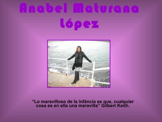 Anabel Maturana López “ Lo maravilloso de la infáncia es que, cualquier cosa es en ella una maravilla” Gilbert Keith. 