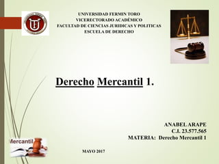 UNIVERSIDAD FERMIN TORO
VICERECTORADO ACADÉMICO
FACULTAD DE CIENCIAS JURIDICAS Y POLITICAS
ESCUELA DE DERECHO
Derecho Mercantil 1.
ANABELARAPE
C.I. 23.577.565
MATERIA: Derecho Mercantil 1
MAYO 2017
 