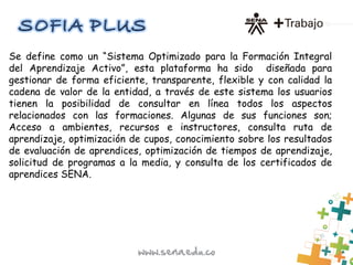 Se define como un “Sistema Optimizado para la Formación Integral
del Aprendizaje Activo”, esta plataforma ha sido diseñada para
gestionar de forma eficiente, transparente, flexible y con calidad la
cadena de valor de la entidad, a través de este sistema los usuarios
tienen la posibilidad de consultar en línea todos los aspectos
relacionados con las formaciones. Algunas de sus funciones son;
Acceso a ambientes, recursos e instructores, consulta ruta de
aprendizaje, optimización de cupos, conocimiento sobre los resultados
de evaluación de aprendices, optimización de tiempos de aprendizaje,
solicitud de programas a la media, y consulta de los certificados de
aprendices SENA.
 