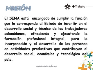 El SENA está  encargado de cumplir la función
que le corresponde al Estado de invertir en el
desarrollo social y técnico de los trabajadores
colombianos, ofreciendo y ejecutando la
formación profesional integral, para la
incorporación y el desarrollo de las personas
en actividades productivas que contribuyan al
desarrollo social, económico y tecnológico del
país.
 
