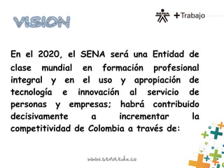 En el 2020, el SENA será una Entidad de
clase mundial en formación profesional
integral y en el uso y apropiación de
tecnología e innovación al servicio de
personas y empresas; habrá contribuido
decisivamente a incrementar la
competitividad de Colombia a través de:
 
