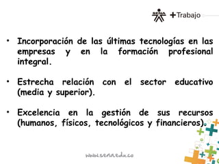 • Incorporación de las últimas tecnologías en las
empresas y en la formación profesional
integral.
• Estrecha relación con el sector educativo
(media y superior).
• Excelencia en la gestión de sus recursos
(humanos, físicos, tecnológicos y financieros).
 