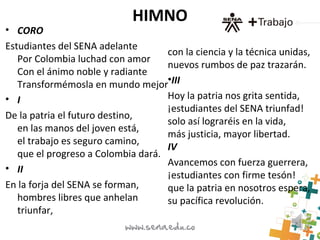 HIMNO
• CORO
Estudiantes del SENA adelante
Por Colombia luchad con amor
Con el ánimo noble y radiante
Transformémosla en mundo mejor
• I
De la patria el futuro destino,
en las manos del joven está,
el trabajo es seguro camino,
que el progreso a Colombia dará.
• II
En la forja del SENA se forman,
hombres libres que anhelan
triunfar,
con la ciencia y la técnica unidas,
nuevos rumbos de paz trazarán.
•III
Hoy la patria nos grita sentida,
¡estudiantes del SENA triunfad!
solo así lograréis en la vida,
más justicia, mayor libertad.
IV
Avancemos con fuerza guerrera,
¡estudiantes con firme tesón!
que la patria en nosotros espera,
su pacífica revolución.
 