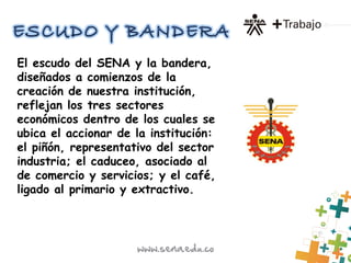 El escudo del SENA y la bandera,
diseñados a comienzos de la
creación de nuestra institución,
reflejan los tres sectores
económicos dentro de los cuales se
ubica el accionar de la institución:
el piñón, representativo del sector
industria; el caduceo, asociado al
de comercio y servicios; y el café,
ligado al primario y extractivo.
 