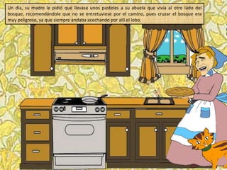 Un día, su madre le pidió que llevase unos pasteles a su abuela que vivía al otro lado del
bosque, recomendándole que no se entretuviese por el camino, pues cruzar el bosque era
muy peligroso, ya que siempre andaba acechando por allí el lobo.
 