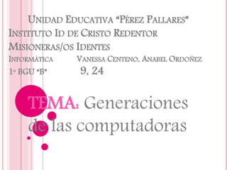 UNIDAD EDUCATIVA “PÉREZ PALLARES”
INSTITUTO ID DE CRISTO REDENTOR
MISIONERAS/OS IDENTES
INFORMÁTICA VANESSA CENTENO, ANABEL ORDOÑEZ
1º BGU “B” 9, 24
TEMA: Generaciones
de las computadoras
 