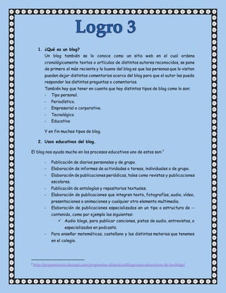 1. ¿Qué es un blog?
Un blog también se lo conoce como un sitio web en el cual ordena
cronológicamente textos o artículos de distintos autores reconocidos, se pone
de primero el más reciente y lo bueno del blog es que las personas que lo visitan
pueden dejar distintos comentarios acerca del blog para que el autor les pueda
responder las distintas preguntas o comentarios.
También hay que tener en cuenta que hay distintos tipos de blog como lo son:
- Tipo personal.
- Periodístico.
- Empresarial o corporativo.
- Tecnológico
- Educativo
Y en fin muchos tipos de blog.
2. Usos educativos del blog.
El blog nos ayuda mucho en los procesos educativos uno de estos son:7
- Publicación de diarios personales y de grupo.
- Elaboración de informes de actividades o tareas, individuales o de grupo.
- Elaboración de publicaciones periódicas, tales como revistas y publicaciones
escolares.
- Publicación de antologías y repositorios textuales.
- Elaboración de publicaciones que integren texto, fotografías, audio, vídeo,
presentaciones o animaciones y cualquier otro elemento multimedia.
- Elaboración de publicaciones especializadas en un tipo o estructura de --
contenido, como por ejemplo las siguientes:
 Audio blogs, para publicar canciones, pistas de audio, entrevistas, o
especializados en podcasts.
- Para enseñar matemáticas, castellano y las distintas materias que tenemos
en el colegio.
7 http://propuestastic.elarequi.com/propuestas-didacticas/blogs/usos-educativos-de-los-blogs/
 