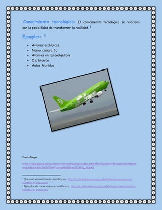 Conocimiento tecnológico: El conocimiento tecnológico se relaciona
con la posibilidad de transformar la realidad. 4
Ejemplos: 5
 Aviones ecológicos.
 Nueva cámara 3d
 Avances en los analgésicos
 Ojo bionico
 Autos híbridos
FuenteImagen
https://www.google.com.co/search?q=aviones+ecologicos&es_sm=93&biw=1366&bih=667&source=lnms&tb
m=isch&sa=X&ei=7mf0VP2wAYijNtyghKAE&ved=0CAYQ_AUoAQ
4 Que es el conocimientocientífico en : http://es.slideshare.net/psycodelicblood/conocimiento-
cientfico-y-tecnolgico
5 Ejemplos de conocimiento científico en: http://es.slideshare.net/psycodelicblood/conocimiento-
cientfico-y-tecnolgico
 