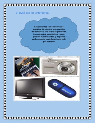 3.¿Qué son los artefactos?
Los artefactos son sinónimos de
aparato o de máquina que permiten
dar solución a una actividad planteada,
Los artefactos tecnológicos ya son
parte de nuestras vidas, y seguirán
evolucionando hasta llegar hacer todo
por nosotros
 