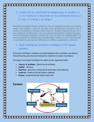 4. ¿Cuáles son los artefactos tecnológicos que te ayudan a ti
y a tu familia en el desarrollo de las actividades diarias en
la casa, el trabajo y el colegio?
El artefacto tecnológico de gran ayuda para mi es el computador porque con el puedo
realizar mis trabajos y aparte de este están otros esenciales para mí como lo son el
celular y el reproductor de música; estos serían los de mayor importancia para mí, y
para ayudar con las labores de la casa se encuentra principalmente la estufa, licuadora,
nevera, microondas, aspiradora y muchos más estos sin duda son indispensable en la
casa y son muchos los artefactos que se pueden llegar a utilizar; y con lo que tiene que
ver al trabajo los aparatos más utilizados son tabletas computadores y celulares.
5. ¿Qué entiende por procesos tecnológicos? Cite algunos
ejemplos.
El proceso tecnológico, comienza con el planteamiento de un problema, necesidad o
situación que hay que solucionar mediante el diseño de un objeto tecnológico.
Para seguir un proceso tecnológico se cuenta con las siguientes fases:
 Conocer el problema: Identificar el problema
 Diseñar: técnicas.
 Planificar: selección y utilización de materiales y herramientas.
 Construir: Construcción del objeto o máquina.
 Evaluar: presentación del objeto construido.
Ejemplos:
 