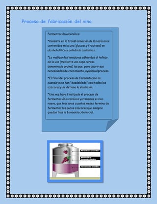 Proceso de fabricación del vino
Fermentación alcohólica:
*Consiste en la transformación de los azúcares
contenidos en la uva (glucosa y fructosa) en
alcohol etílico y anhídrido carbónico.
*Lo realizan las levaduras adheridas al hollejo
de la uva (mediante una capa cerosa
denominada pruina) las que, para cubrir sus
necesidades de crecimiento, ayudan al proceso.
*El final del proceso de fermentación es
cuando ya se han "desdoblado" casi todos los
azúcares y se detiene la ebullición.
*Una vez haya finalizado el proceso de
fermentación alcohólica ya tenemos el vino
nuevo, que tras unos cuantos meses termina de
fermentar los pocos azúcares que siempre
quedan tras la fermentación inicial.
 