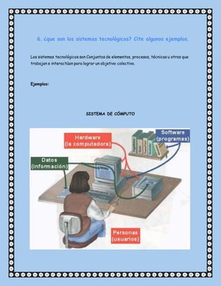 6. ¿que son los sistemas tecnológicos? Cite algunos ejemplos.
Los sistemas tecnológicos son Conjuntos de elementos, procesos, técnicas u otros que
trabajan e interactúan para lograr un objetivo colectivo.
Ejemplos:
SISTEMA DE CÓMPUTO
 