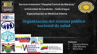 Organización del sistema público
nacional de salud
Autores:
 Figueira Bianny
 Díaz Mariana
 Mora Ana
Servicio Autónomo “Hospital Central de Maracay”
Universidad de Carabobo – Sede Aragua
Especialización en Medicina Interna
 