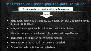 Ministerio del poder popular para la salud
Órgano rector del sector salud en Venezuela
cargo
 Regulación, formulación, diseño, evaluación, control y seguimiento de
las políticas de salud
 Integración y asignación de las fuentes de financiamiento
 Atención integral de salud a todos los sectores de la población
 Regulación y fiscalización de los medicamentos
 Actualización y capacitación del personal de salud
 Promoción de la participación ciudadana.
 