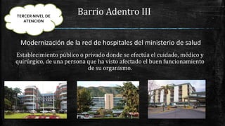 Barrio Adentro III
Modernización de la red de hospitales del ministerio de salud
Establecimiento público o privado donde se efectúa el cuidado, médico y
quirúrgico, de una persona que ha visto afectado el buen funcionamiento
de su organismo.
TERCER NIVEL DE
ATENCION
 