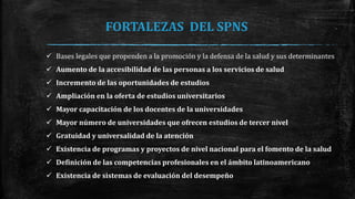 FORTALEZAS DEL SPNS
 Bases legales que propenden a la promoción y la defensa de la salud y sus determinantes
 Aumento de la accesibilidad de las personas a los servicios de salud
 Incremento de las oportunidades de estudios
 Ampliación en la oferta de estudios universitarios
 Mayor capacitación de los docentes de la universidades
 Mayor número de universidades que ofrecen estudios de tercer nivel
 Gratuidad y universalidad de la atención
 Existencia de programas y proyectos de nivel nacional para el fomento de la salud
 Definición de las competencias profesionales en el ámbito latinoamericano
 Existencia de sistemas de evaluación del desempeño
 