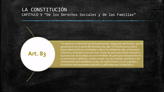 LA CONSTITUCIÓN
CAPÍTULO V “De los Derechos Sociales y de las Familias”
“La salud es un derecho social fundamental, obligación del Estado, que lo
garantizará como parte del derecho a la vida. El Estado promoverá y
desarrollará políticas orientadas a elevar la calidad de vida, el bienestar
colectivo y el acceso a los servicios.Todas las personas tienen derecho a
la protección de la salud, así como el deber de participar activamente en
su promoción y defensa, y el de cumplir con las medidas sanitarias y de
saneamiento que establezca la ley, de conformidad con los tratados y
convenios internacionales suscritos y ratificados por la República.”
Art. 83
 