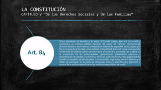 LA CONSTITUCIÓN
CAPÍTULO V “De los Derechos Sociales y de las Familias”
“Para garantizar el derecho a la salud, el Estado creará, ejercerá la rectoría y
gestionará un sistema público nacional de salud, de carácter intersectorial,
descentralizado y participativo, integrado al sistema de seguridad social, regido por
los principios de gratuidad, universalidad, integralidad, equidad, integración social y
solidaridad. El sistema público de salud dará prioridad a la promoción de la salud y a
la prevención de las enfermedades, garantizando tratamiento oportuno y
rehabilitación de calidad. Los bienes y servicios públicos de salud son propiedad del
Estado y no podrán ser privatizados. La comunidad organizada tiene el derecho y el
deber de participar en la toma de decisiones sobre la planificación, ejecución y
control de la política específica en las instituciones públicas de salud.”
Art. 84
 