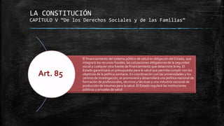 LA CONSTITUCIÓN
CAPÍTULO V “De los Derechos Sociales y de las Familias”
El financiamiento del sistema público de salud es obligación del Estado, que
integrará los recursos fiscales, las cotizaciones obligatorias de la seguridad
social y cualquier otra fuente de financiamiento que determine la ley. El
Estado garantizará un presupuesto para la salud que permita cumplir con los
objetivos de la política sanitaria. En coordinación con las universidades y los
centros de investigación, se promoverá y desarrollará una política nacional de
formación de profesionales, técnicos y técnicas y una industria nacional de
producción de insumos para la salud. El Estado regulará las instituciones
públicas y privadas de salud
Art. 85
 