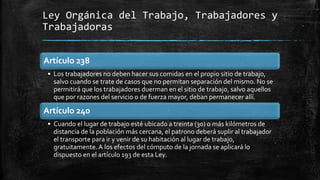 Ley Orgánica del Trabajo, Trabajadores y
Trabajadoras
Artículo 238
• Los trabajadores no deben hacer sus comidas en el propio sitio de trabajo,
salvo cuando se trate de casos que no permitan separación del mismo. No se
permitirá que los trabajadores duerman en el sitio de trabajo, salvo aquellos
que por razones del servicio o de fuerza mayor, deban permanecer allí.
Artículo 240
• Cuando el lugar de trabajo esté ubicado a treinta (30) o más kilómetros de
distancia de la población más cercana, el patrono deberá suplir al trabajador
el transporte para ir y venir de su habitación al lugar de trabajo,
gratuitamente.A los efectos del cómputo de la jornada se aplicará lo
dispuesto en el artículo 193 de esta Ley.
 